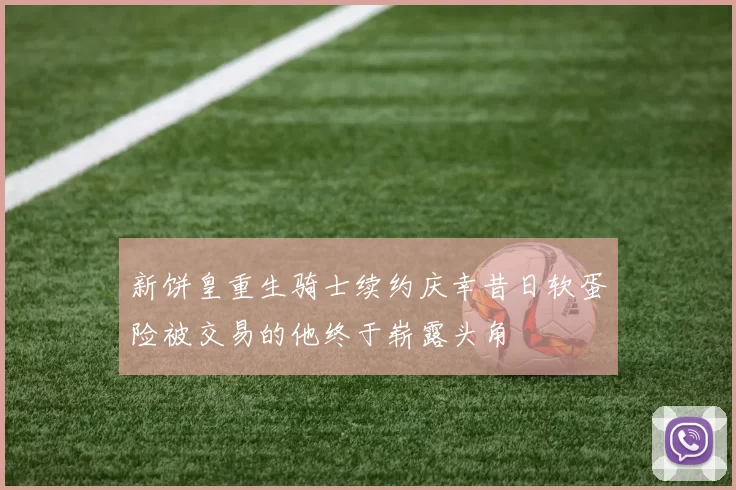 新饼皇重生骑士续约庆幸昔日软蛋险被交易的他终于崭露头角