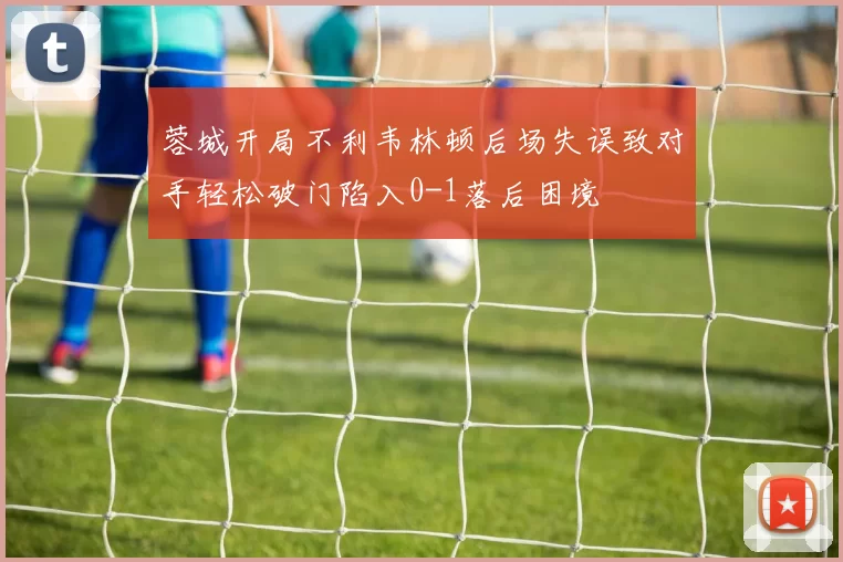 蓉城开局不利韦林顿后场失误致对手轻松破门陷入0-1落后困境