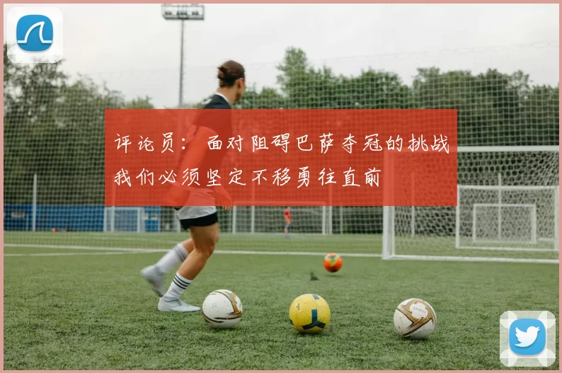 评论员：面对阻碍巴萨夺冠的挑战我们必须坚定不移勇往直前