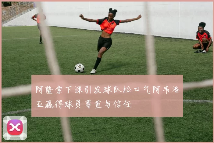 阿隆索下课引发球队松口气阿韦洛亚赢得球员尊重与信任