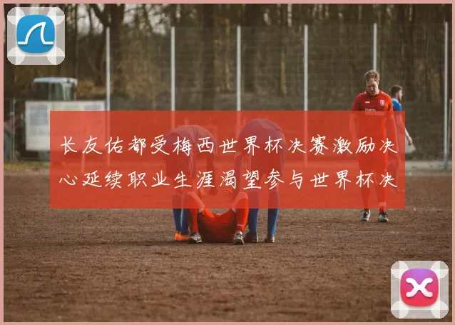 长友佑都受梅西世界杯决赛激励决心延续职业生涯渴望参与世界杯决赛