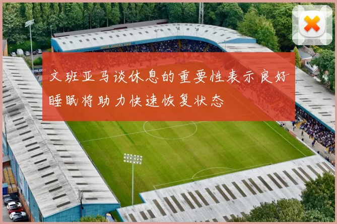 文班亚马谈休息的重要性表示良好睡眠将助力快速恢复状态