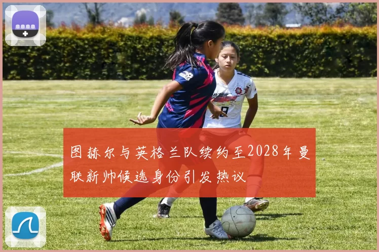 图赫尔与英格兰队续约至2028年曼联新帅候选身份引发热议