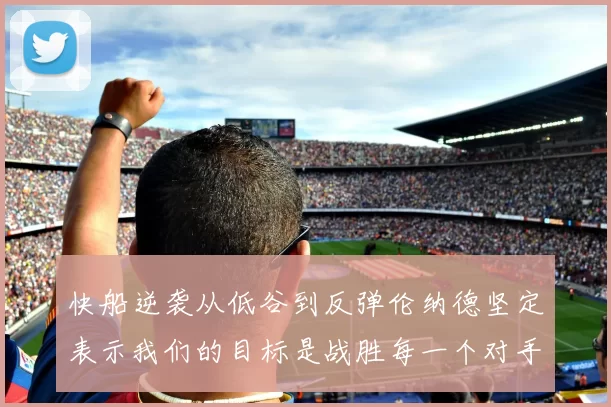 快船逆袭从低谷到反弹伦纳德坚定表示我们的目标是战胜每一个对手