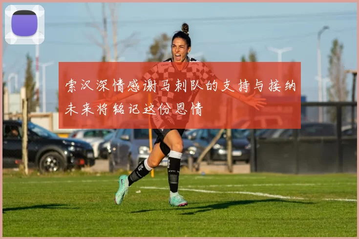 索汉深情感谢马刺队的支持与接纳未来将铭记这份恩情