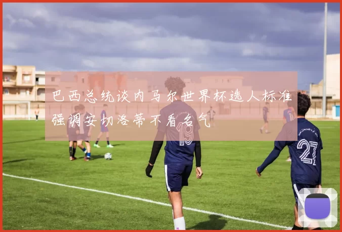 巴西总统谈内马尔世界杯选人标准强调安切洛蒂不看名气