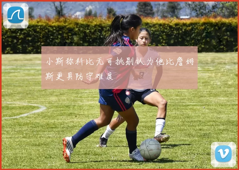 小斯称科比无可挑剔认为他比詹姆斯更具防守难度