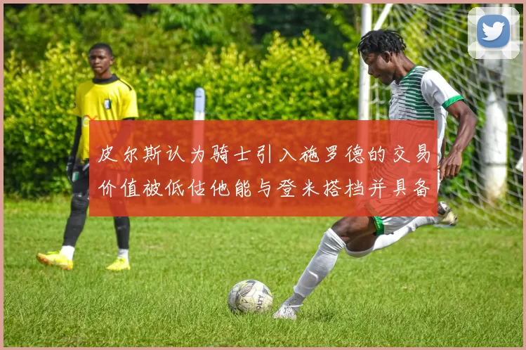 皮尔斯认为骑士引入施罗德的交易价值被低估他能与登米搭档并具备防守能力