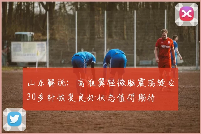山东解说：高准翼轻微脑震荡缝合30多针恢复良好状态值得期待