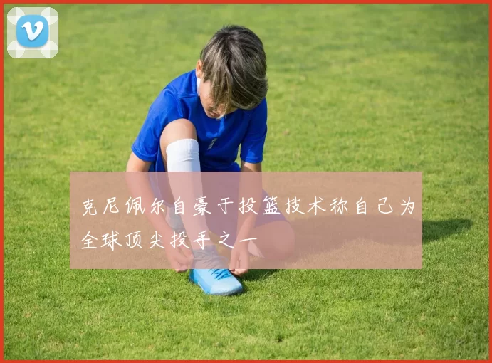 克尼佩尔自豪于投篮技术称自己为全球顶尖投手之一