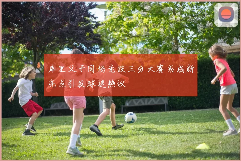 库里父子同场竞技三分大赛或成新亮点引发球迷热议