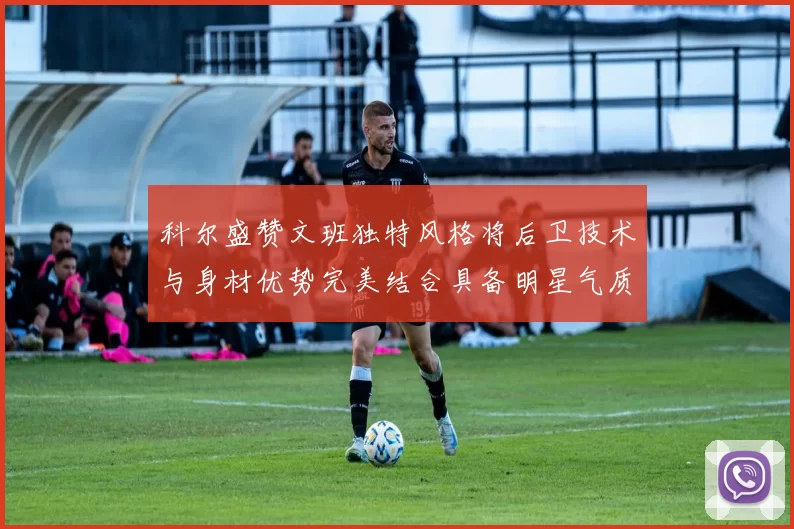 科尔盛赞文班独特风格将后卫技术与身材优势完美结合具备明星气质与球队形象