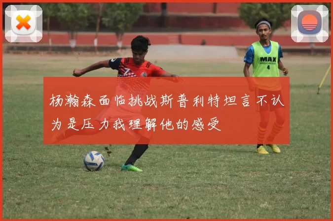 杨瀚森面临挑战斯普利特坦言不认为是压力我理解他的感受