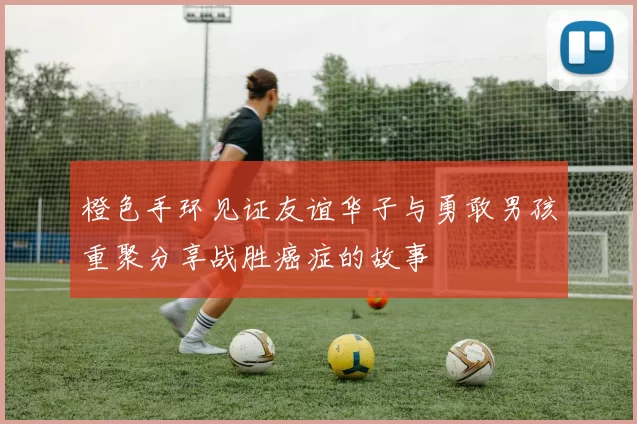 橙色手环见证友谊华子与勇敢男孩重聚分享战胜癌症的故事