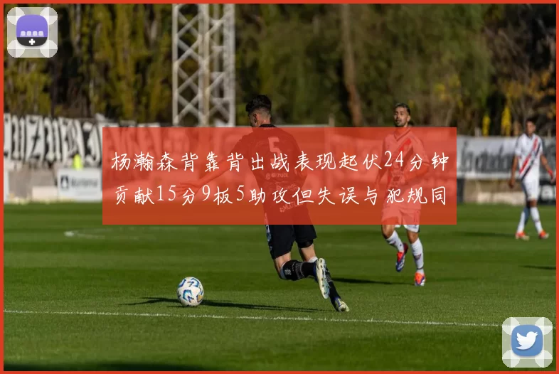 杨瀚森背靠背出战表现起伏24分钟贡献15分9板5助攻但失误与犯规同样引人关注