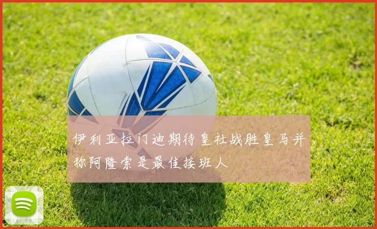 伊利亚拉门迪期待皇社战胜皇马并称阿隆索是最佳接班人
