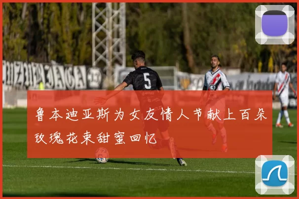 鲁本迪亚斯为女友情人节献上百朵玫瑰花束甜蜜回忆