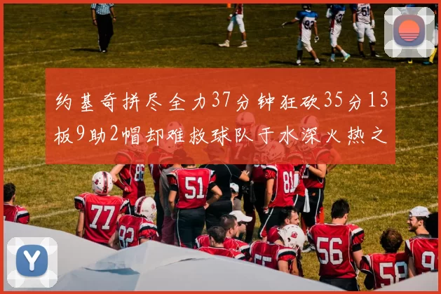 约基奇拼尽全力37分钟狂砍35分13板9助2帽却难救球队于水深火热之中