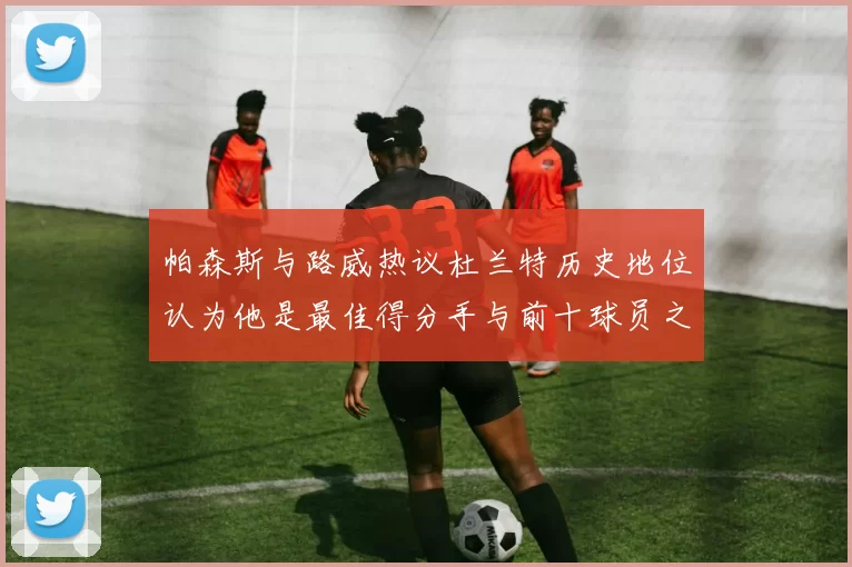 帕森斯与路威热议杜兰特历史地位认为他是最佳得分手与前十球员之一