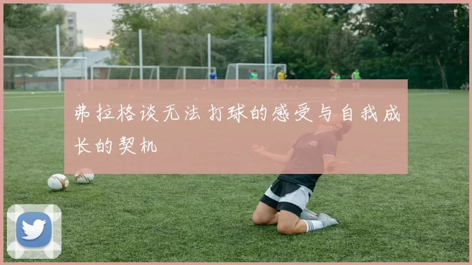 弗拉格谈无法打球的感受与自我成长的契机