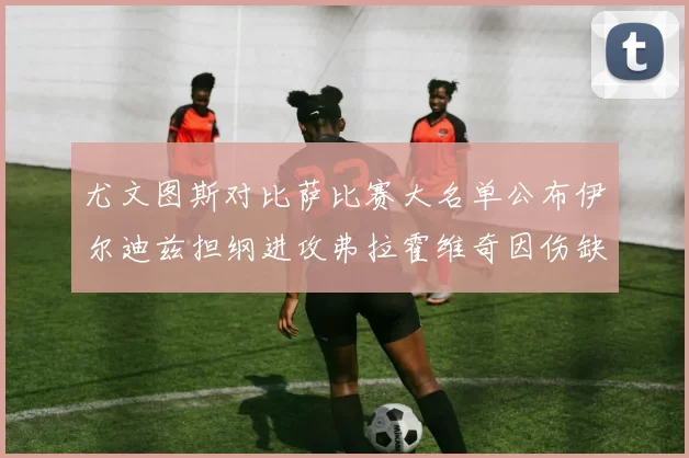 尤文图斯对比萨比赛大名单公布伊尔迪兹担纲进攻弗拉霍维奇因伤缺席