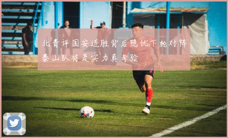 北青评国安连胜背后隐忧下轮对阵泰山队将是实力真考验