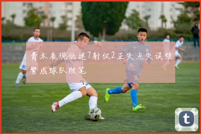 青木表现低迷7射仅2正失点失误频繁成球队败笔