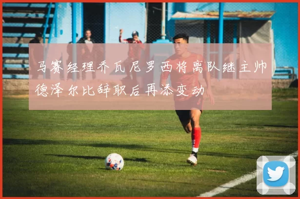 马赛经理乔瓦尼罗西将离队继主帅德泽尔比辞职后再添变动