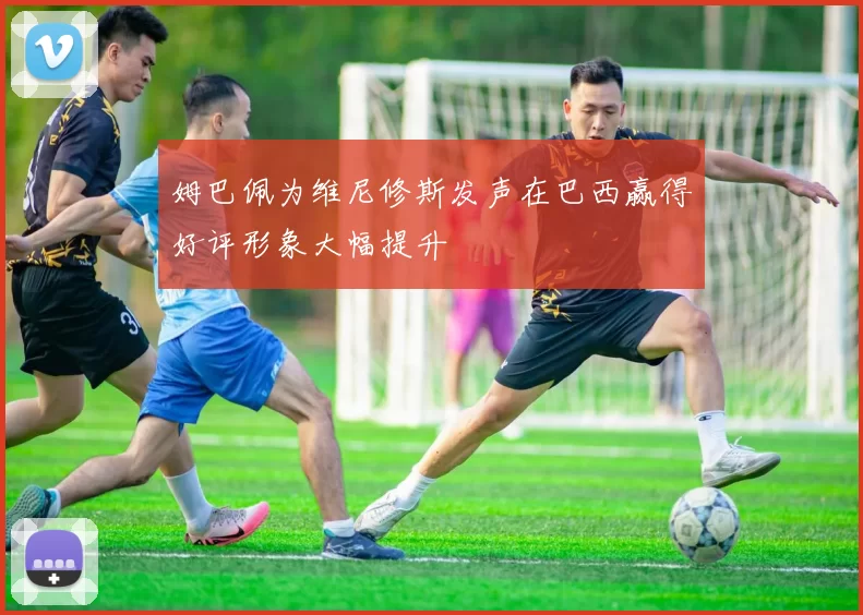 姆巴佩为维尼修斯发声在巴西赢得好评形象大幅提升
