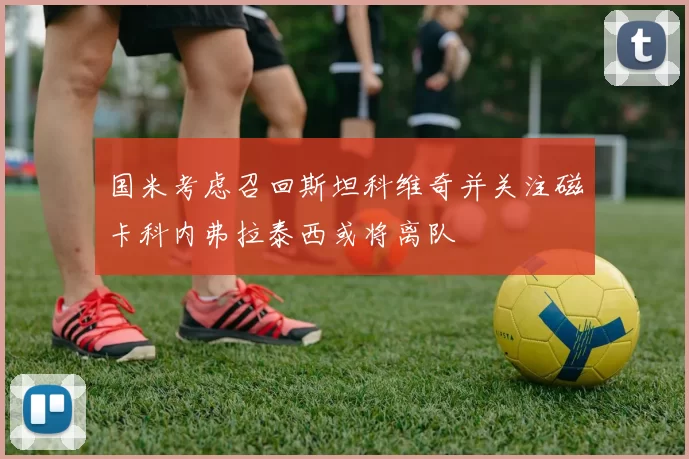 国米考虑召回斯坦科维奇并关注磁卡科内弗拉泰西或将离队