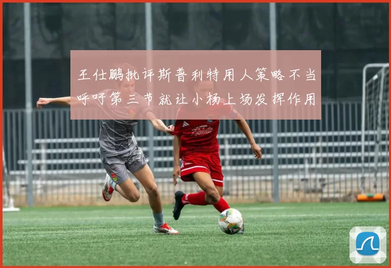王仕鹏批评斯普利特用人策略不当呼吁第三节就让小杨上场发挥作用