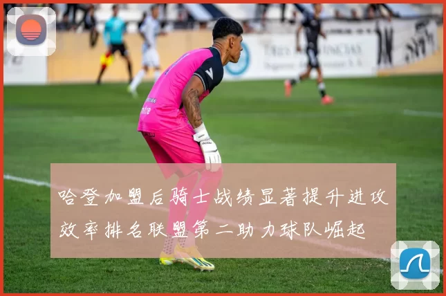 哈登加盟后骑士战绩显著提升进攻效率排名联盟第二助力球队崛起